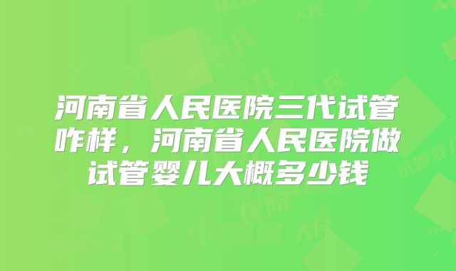 河南省人民医院三代试管咋样,河南省人民医院做试管婴儿大概多少钱