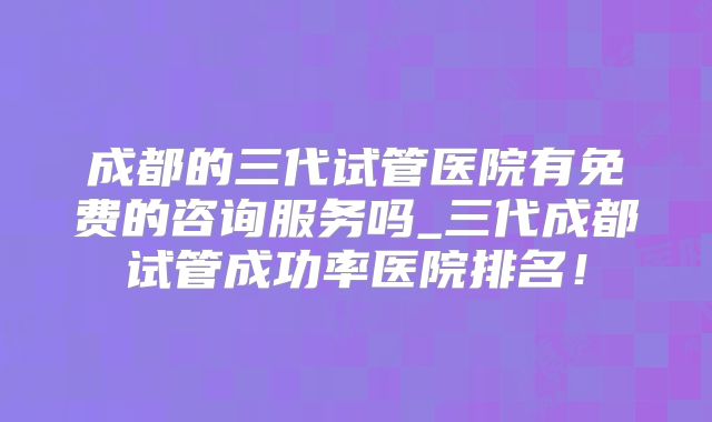 成都的三代试管医院有免费的咨询服务吗_三代成都试管成功率医院排名！