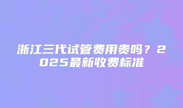 浙江三代试管费用贵吗?2025最新收费标准
