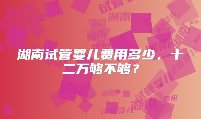 湖南试管婴儿费用多少,十二万够不够?