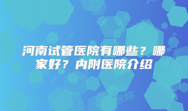 河南试管医院有哪些？哪家好？内附医院介绍