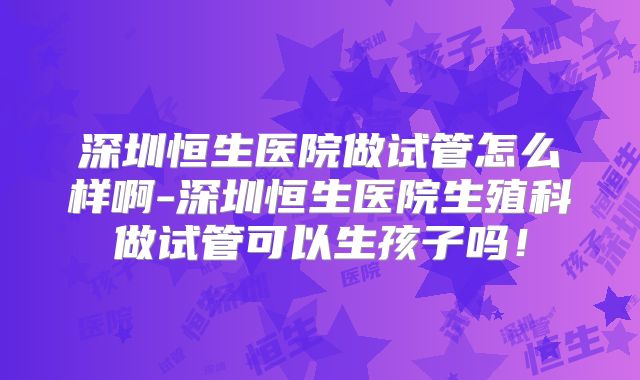深圳恒生医院做试管怎么样啊-深圳恒生医院生殖科做试管可以生孩子吗！