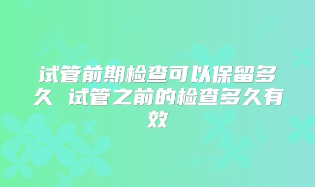 试管前期检查可以保留多久 试管之前的检查多久有效