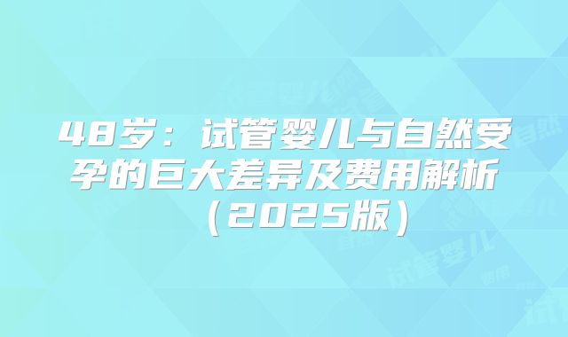 48岁:试管婴儿与自然受孕的巨大差异及费用解析(2025版)