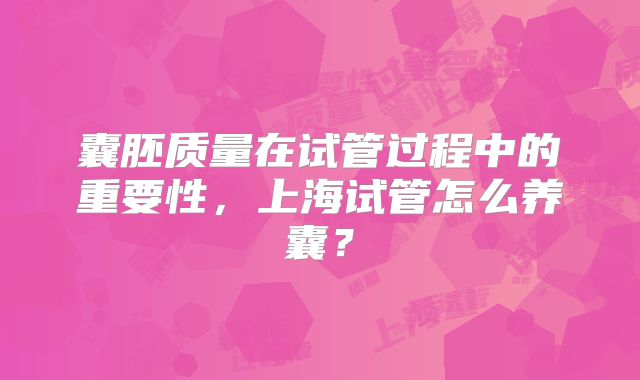 囊胚质量在试管过程中的重要性，上海试管怎么养囊？