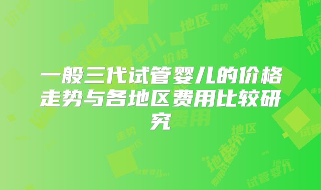 一般三代试管婴儿的价格走势与各地区费用比较研究