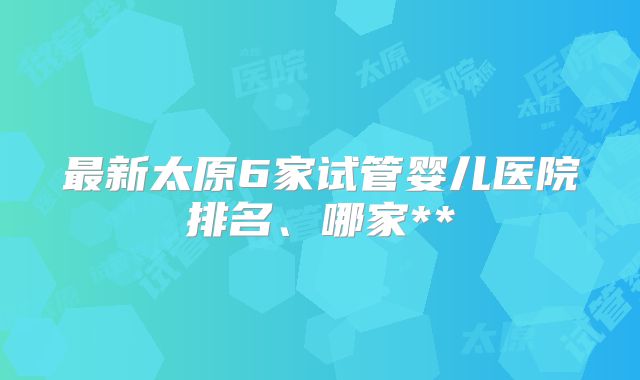 最新太原6家试管婴儿医院排名、哪家**