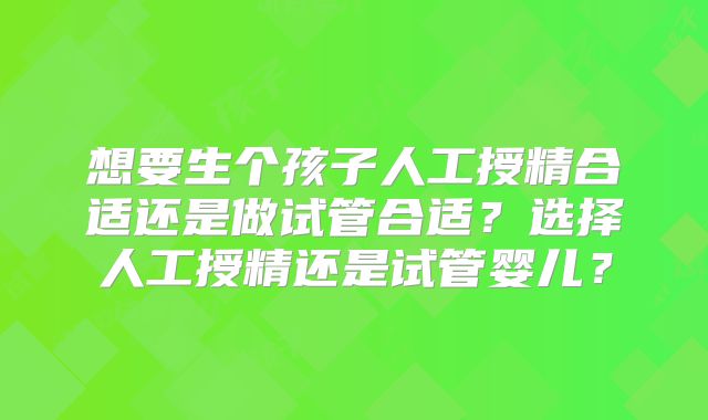 想要生个孩子人工授精合适还是做试管合适?选择人工授精还是试管婴儿?