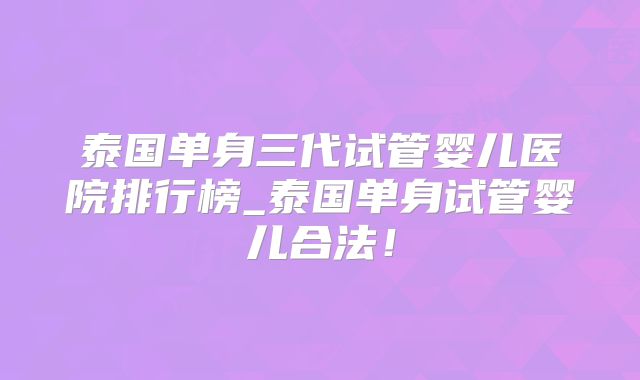 泰国单身三代试管婴儿医院排行榜_泰国单身试管婴儿合法!