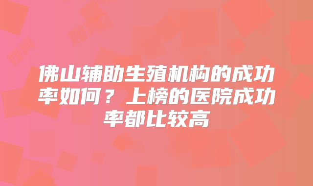 佛山辅助生殖机构的成功率如何?上榜的医院成功率都比较高