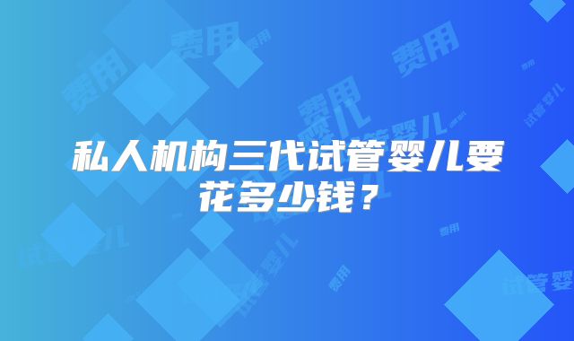 私人机构三代试管婴儿要花多少钱?