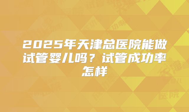 2025年天津总医院能做试管婴儿吗？试管成功率怎样