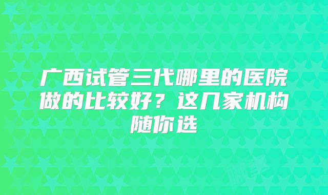 广西试管三代哪里的医院做的比较好？这几家机构随你选