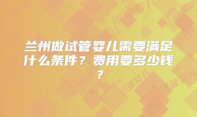兰州做试管婴儿需要满足什么条件？费用要多少钱？