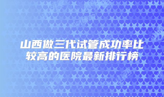 山西做三代试管成功率比较高的医院最新排行榜