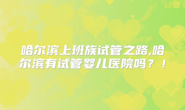 哈尔滨上班族试管之路,哈尔滨有试管婴儿医院吗？！