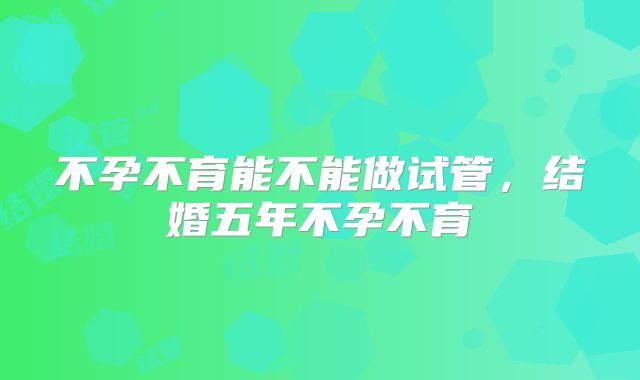 不孕不育能不能做试管，结婚五年不孕不育