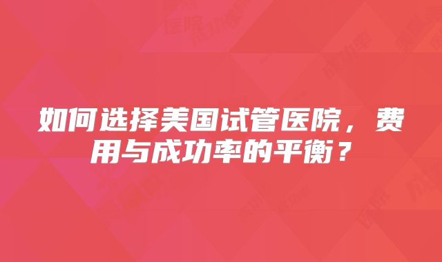 如何选择美国试管医院,费用与成功率的平衡?