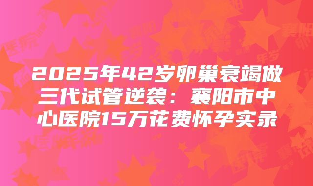 2025年42岁卵巢衰竭做三代试管逆袭:襄阳市中心医院15万花费怀孕实录