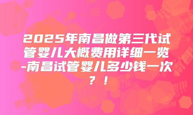 2025年南昌做第三代试管婴儿大概费用详细一览-南昌试管婴儿多少钱一次？！