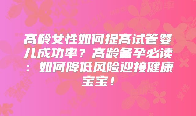 高龄女性如何提高试管婴儿成功率？高龄备孕必读：如何降低风险迎接健康宝宝！