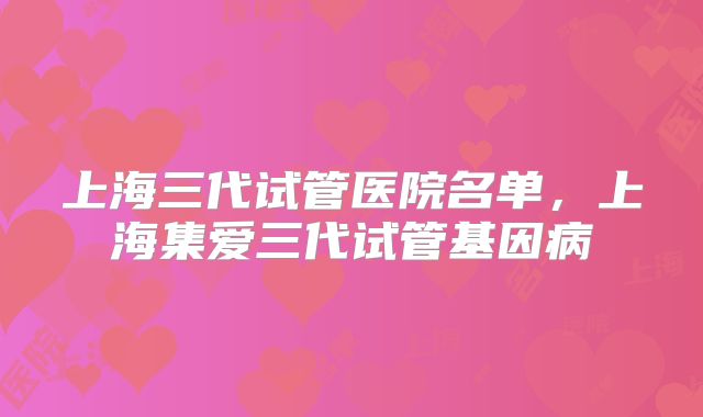 上海三代试管医院名单，上海集爱三代试管基因病