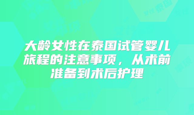 大龄女性在泰国试管婴儿旅程的注意事项，从术前准备到术后护理