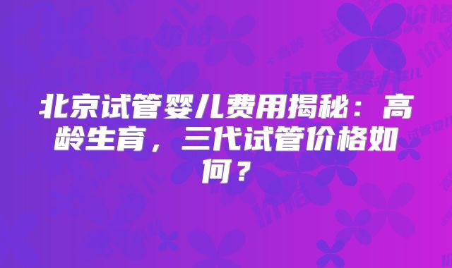 北京试管婴儿费用揭秘:高龄生育,三代试管价格如何?