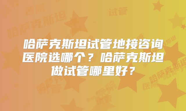 哈萨克斯坦试管地接咨询医院选哪个？哈萨克斯坦做试管哪里好？