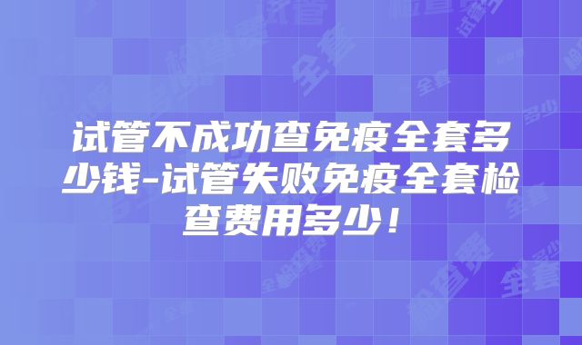试管不成功查免疫全套多少钱-试管失败免疫全套检查费用多少！