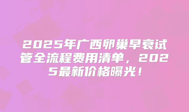 2025年广西卵巢早衰试管全流程费用清单,2025最新价格曝光!