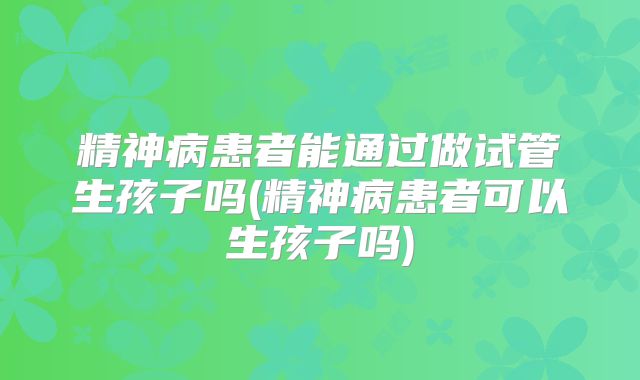 精神病患者能通过做试管生孩子吗(精神病患者可以生孩子吗)