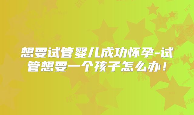 想要试管婴儿成功怀孕-试管想要一个孩子怎么办!