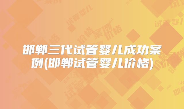 邯郸三代试管婴儿成功案例(邯郸试管婴儿价格)