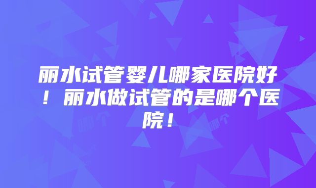 丽水试管婴儿哪家医院好！丽水做试管的是哪个医院！