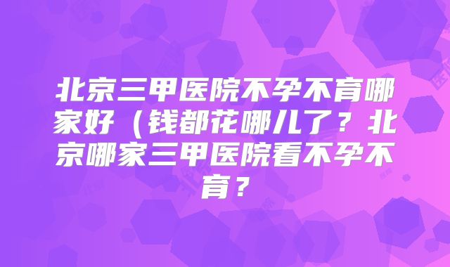 北京三甲医院不孕不育哪家好（钱都花哪儿了？北京哪家三甲医院看不孕不育？