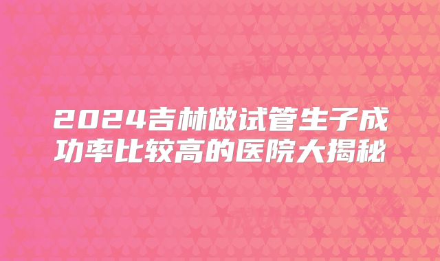 2024吉林做试管生子成功率比较高的医院大揭秘