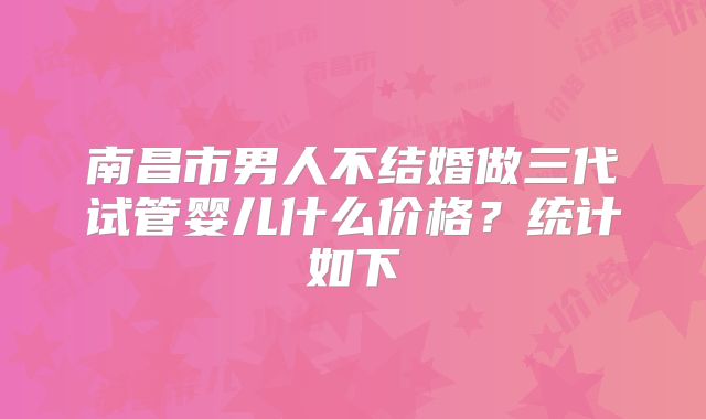 南昌市男人不结婚做三代试管婴儿什么价格？统计如下