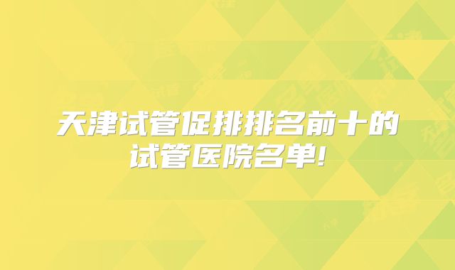 天津试管促排排名前十的试管医院名单!