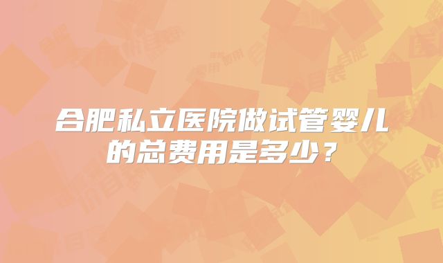 合肥私立医院做试管婴儿的总费用是多少？