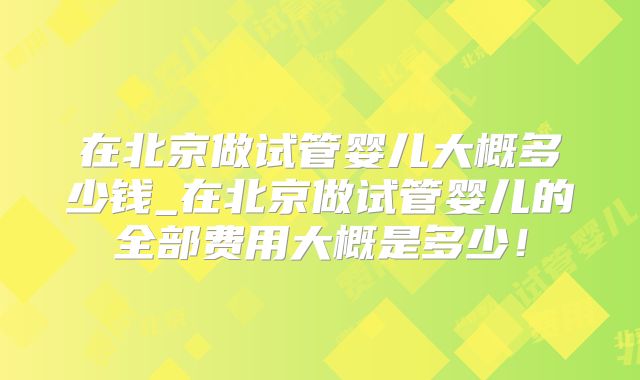 在北京做试管婴儿大概多少钱_在北京做试管婴儿的全部费用大概是多少！
