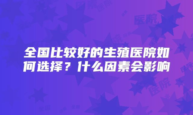 全国比较好的生殖医院如何选择?什么因素会影响