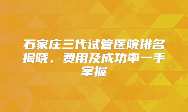 石家庄三代试管医院排名揭晓，费用及成功率一手掌握