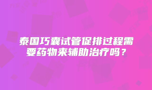 泰国巧囊试管促排过程需要药物来辅助治疗吗?