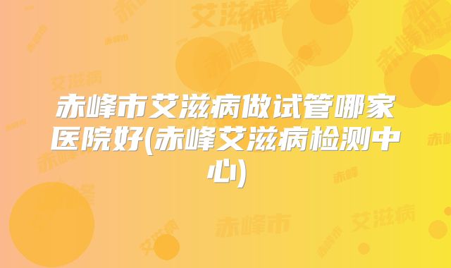 赤峰市艾滋病做试管哪家医院好(赤峰艾滋病检测中心)