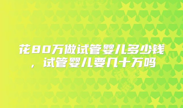 花80万做试管婴儿多少钱,试管婴儿要几十万吗