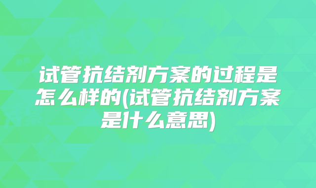 试管抗结剂方案的过程是怎么样的(试管抗结剂方案是什么意思)