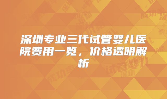 深圳专业三代试管婴儿医院费用一览，价格透明解析