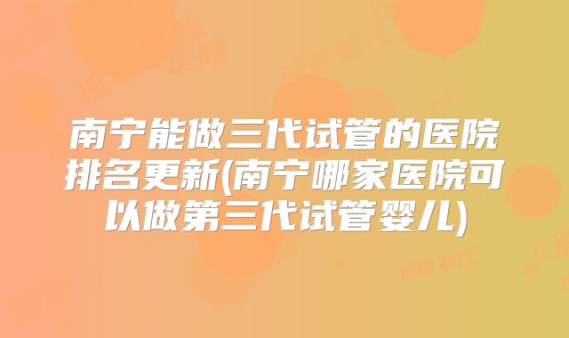 南宁能做三代试管的医院排名更新(南宁哪家医院可以做第三代试管婴儿)