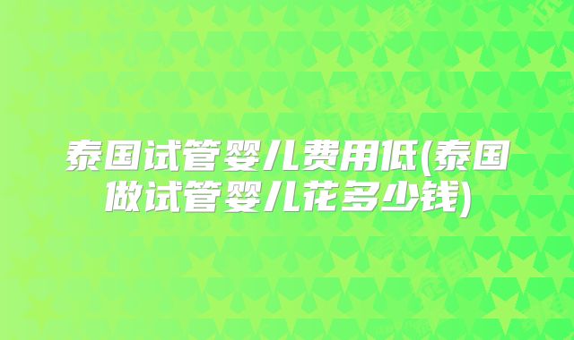 泰国试管婴儿费用低(泰国做试管婴儿花多少钱)